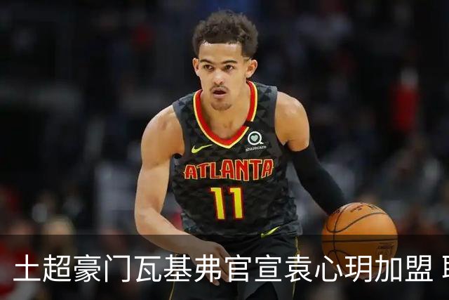土超豪门瓦基弗官宣袁心玥加盟 职业生涯首次留洋