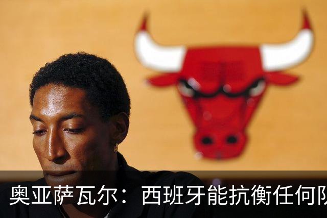 奥亚萨瓦尔：西班牙能抗衡任何队 梅罗这岁数还能踢本身就是成就