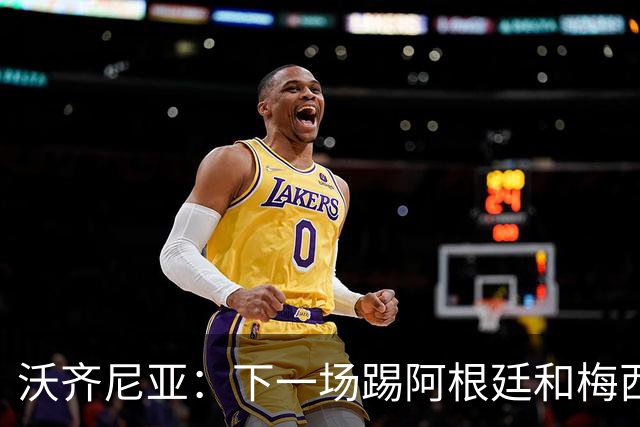 沃齐尼亚：下一场踢阿根廷和梅西是终极荣耀，出线那一刻我乐疯了