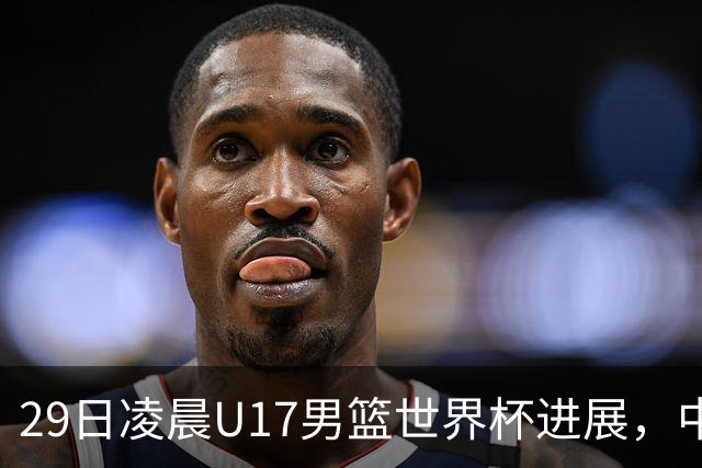 29日凌晨U17男篮世界杯进展，中国男篮跌至第三，亚洲代表遭遇三连败